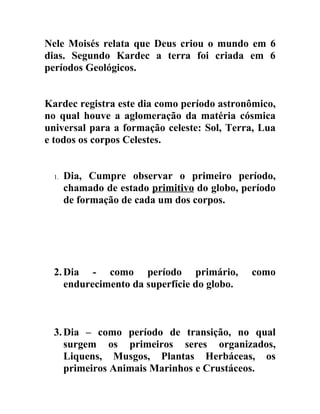 Nele Moisés relata que Deus criou o mundo em 6
dias. Segundo Kardec a terra foi criada em 6
períodos Geológicos.


Kardec registra este dia como período astronômico,
no qual houve a aglomeração da matéria cósmica
universal para a formação celeste: Sol, Terra, Lua
e todos os corpos Celestes.


  1.   Dia, Cumpre observar o primeiro período,
       chamado de estado primitivo do globo, período
       de formação de cada um dos corpos.




  2. Dia - como período primário,             como
     endurecimento da superfície do globo.



  3. Dia – como período de transição, no qual
     surgem os primeiros seres organizados,
     Liquens, Musgos, Plantas Herbáceas, os
     primeiros Animais Marinhos e Crustáceos.
 