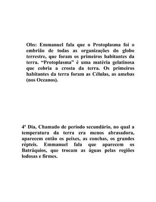 Obs: Emmanuel fala que o Protoplasma foi o
 embrião de todas as organizações do globo
 terrestre, que foram os primeiros habitantes da
 terra. “Protoplasma” é uma matéria gelatinosa
 que cobria a crosta da terra. Os primeiros
 habitantes da terra foram as Células, as amebas
 (nos Oceanos).




4º Dia, Chamado de período secundário, no qual a
temperatura da terra era menos abrasadora,
aparecem então os peixes, as conchas, os grandes
répteis. Emmanuel fala que aparecem os
Batráquios, que trocam as águas pelas regiões
lodosas e firmes.
 