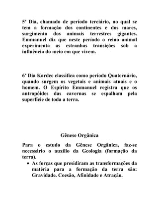 5ª Dia, chamado de período terciário, no qual se
tem a formação dos continentes e dos mares,
surgimento dos animais terrestres gigantes.
Emmanuel diz que neste período o reino animal
experimenta as estranhas transições sob a
influência do meio em que vivem.



6ª Dia Kardec classifica como período Quaternário,
quando surgem os vegetais e animais atuais e o
homem. O Espírito Emmanuel registra que os
antropóides das cavernas se espalham pela
superfície de toda a terra.




                Gênese Orgânica
Para o estudo da Gênese Orgânica, faz-se
necessário o auxílio da Geologia (formação da
terra).
  • As forças que presidiram as transformações da
    matéria para a formação da terra são:
    Gravidade. Coesão, Afinidade e Atração.
 