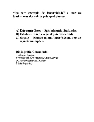 viva com exemplo de fraternidade” e traz as
lembranças dos reinos pelo qual passou.



 A) Estrutura Óssea – Sais minerais vitalizados
 B) Células – mundo vegetal quintessenciado
 C) Òrgãos – Mundo animal aperfeiçoando-se de
    espécie em espécie.


 Bibliografia Consultada:
 A Gênese, Kardec
 Evolução em Dois Mundos, Chico Xavier
 O Livro dos Espíritos, Kardec
 Bíblia Sagrada,
 