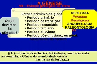 Ageológico da Terra
            VII – Esboço
                         GÊNESE

          .Estado primitivo do globo      GEOLOGIA
             • Período primário            Períodos
  O que      • Período de transição       Geológicos
devemos      • Período secundário       ARQUEOLOGIA
             • Período terciário
    às CONSEQUÊNCIAS e APLICAÇÕES      PALEONTOLOGIA
ciências?    • Período diluviano
                            do Espiritismo
             • Período pós-diluviano, ou atual.
                Nascimento do homem



     § 1. (...) Sem as descobertas da Geologia, como sem as da
Astronomia, a Gênese do mundo ainda estaria
                          nas trevas da lenda.(...)
 