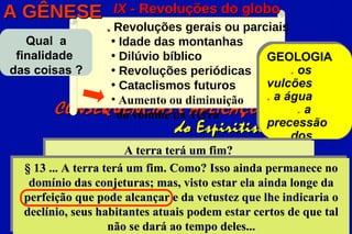 A GÊNESE            IX - Revoluções do globo
                     . Revoluções gerais ou parciais
   Qual a             • Idade das montanhas
 finalidade           • Dilúvio bíblico            GEOLOGIA
das coisas ?          • Revoluções periódicas           . os
                      • Cataclismos futuros        vulcões
                      • Aumento ou diminuição      . a água
          CONSEQUÊNCIAS da Terra
                       do volume e APLICAÇÕES             .a
                                                   precessão .
                                   do Espiritismo dos
                         A terra terá um fim?           .
                                                   equinócios
   § 13 ... A terra terá um fim. Como? Isso ainda permanece no
    domínio das conjeturas; mas, visto estar ela ainda longe da
   perfeição que pode alcançar e da vetustez que lhe indicaria o
   declínio, seus habitantes atuais podem estar certos de que tal
                     não se dará ao tempo deles...
 