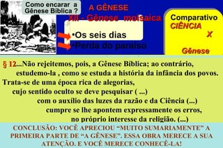 Como encarar a
       Gênese Bíblica ?    A GÊNESE
                    XII - Gênese moisaica           Comparativo
                                                    CIÊNCIA
                      •Os seis dias                         X
                      •Perda do paraíso
                                                             Gênese
§ 12...Não rejeitemos,            GÊNESE BÍBLICA: DiasBíblica
   CIÊNCIA: Períodos pois, a Gênese Bíblica; ao contrário,
                                     §
   12
            CONSEQUÊNCIAS a históriaO céu a terra e apovos.
   16estudemo-laAstronômico
                 1.
                     , como se estuda  e APLICAÇÕES dos Luz
                                                 da infância
                                           2. Primário
                                      dodo
...Adão personifica a Humanidade... Espiritismo
Trata-se de uma Separação dasalegorias,
  O Firmamento época rica de águas homem...
...sua falta individualiza a fraqueza                               A
árvore, como árvoreTransiçãopesquisar ( ...) A terra, os mares, as
     cujo sentido3. de de vida,
                    oculto se deve
         é com o auxílio das luzes da razão e da Ciência (...) 4.
plantas o emblema da vida espiritual;
Secundáriocomo árvore lheO Sol, a Lua e as estrelas os erros,
                cumpre se da Ciência, expressamente
                                 apontem
      5. Terciário         é o da consciência da oshomem adquire, do
                                      Os peixes e o pássaros
                         no próprio interesseque religião. (...)
     CONCLUSÃO: VOCÊ APRECIOU Os animais terrestres – o A
       6. Quaternário
        bem e do mal,               pelo desenvolvimento da sua
                                        “MUITO SUMARIAMENTE”
Homem
  inteligência PARTE DE “A GÊNESE”. ESSA OBRA MERECEqual ele
    PRIMEIRA e do livre-arbítrio,               em virtude do A SUA
escolhe entre um e outro VOCÊ MERECE CONHECÊ-LA!
              ATENÇÃO. E (...) etc...
 
