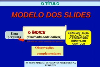 O TÍTULO


  MODELO DOS SLIDES

  Uma       o ÍNDICE                               CIÊNCIA(S) CUJA
                                                    RELAÇÃO COM
pergunta   (detalhado onde houver)                  O ESPIRITISMO
           Sub-títulos com o conteúdo da questão      CONSTA DO
                                                       CAPÍTULO
                   Observações
                     complementares

           AS SETAS MARCAM OS ASSUNTOS ABORDADOS NA
                          PERGUNTA
 