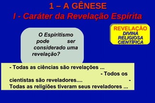 1 – A GÊNESE
 I - Caráter da Revelação Espírita
                                          REVELAÇÃO
            O Espiritismo                    DIVINA
                                           RELIGIOSA
           pode        ser                 CIENTÍFICA
          considerado uma
         revelação?

- Todas as ciências são revelações ...
                                   - Todos os
cientistas são reveladores....                  -
Todas as religiões tiveram seus reveladores ...
 