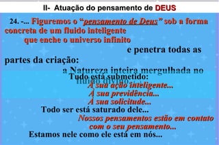 II- Atuação do pensamento de DEUS
 24. -... Figuremos o “pensamento de Deus” sob a forma
concreta de um fluido inteligente
     que enche o universo infinito
                                e penetra todas as
partes da criação:
              a Natureza inteira mergulhada no
                Tudo está submetido:
                 fluido divino. (...)
                    À sua ação inteligente...
                      À sua previdência...
                     À sua solicitude...
         Todo ser está saturado dele...
                   Nossos pensamentos estão em contato
                      com o seu pensamento...
      Estamos nele como ele está em nós...
 