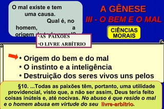 O mal existe e tem
        uma causa.
                                      A GÊNESE
                Qual é, no      III - O BEM E O MAL
    homem,               a                CIÊNCIAS
    origem de todo o mal?
            •AS PAIXÕES                    MORAIS
             •O LIVRE ARBÍTRIO


     • Origem do bem e do mal
     • O instinto e a inteligência
     • Destruição dos seres vivos uns pelos
     outros
     §10. ...Todas as paixões têm, portanto, uma utilidade
  providencial, visto que, a não ser assim, Deus teria feito
coisas inúteis e, até nocivas. No abuso é que reside o mal
e o homem abusa em virtude do seu livre-arbítrio.
                                       livre-arbítrio
 