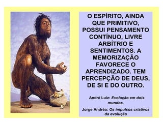O ESPÍRITO, AINDA
QUE PRIMITIVO,
POSSUI PENSAMENTO
CONTÍNUO, LIVRE
ARBÍTRIO E
SENTIMENTOS. A
MEMORIZAÇÃO
FAVORECE O
APRENDIZADO. TEM
PERCEPÇÃO DE DEUS,
DE SI E DO OUTRO.
André Luiz: Evolução em dois
mundos.
Jorge Andréa: Os impulsos criativos
da evolução
 
