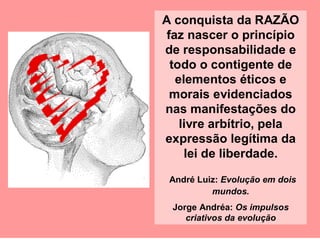 A conquista da RAZÃO
faz nascer o princípio
de responsabilidade e
todo o contigente de
elementos éticos e
morais evidenciados
nas manifestações do
livre arbítrio, pela
expressão legítima da
lei de liberdade.
André Luiz: Evolução em dois
mundos.
Jorge Andréa: Os impulsos
criativos da evolução
 