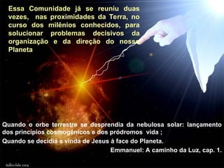 Essa Comunidade já se reuniu duas
vezes, nas proximidades da Terra, no
curso dos milênios conhecidos, para
solucionar problemas decisivos da
organização e da direção do nosso
Planeta:
Quando o orbe terrestre se desprendia da nebulosa solar: lançamento
dos princípios cosmogênicos e dos pródromos vida ;
Quando se decidia a vinda de Jesus à face do Planeta.
Emmanuel: A caminho da Luz, cap. 1.
 
