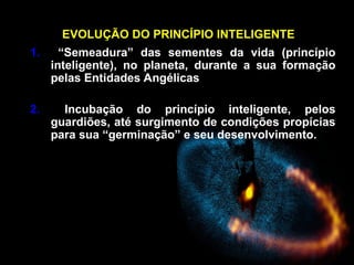 EVOLUÇÃO DO PRINCÍPIO INTELIGENTE
1. “Semeadura” das sementes da vida (princípio
inteligente), no planeta, durante a sua formação
pelas Entidades Angélicas
2. Incubação do princípio inteligente, pelos
guardiões, até surgimento de condições propícias
para sua “germinação” e seu desenvolvimento.
 
