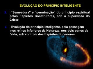 EVOLUÇÃO DO PRINCÍPIO INTELIGENTE
3. “Semeadura” e “germinação” do princípio espiritual
pelos Espíritos Construtores, sob a supervisão do
Cristo
4. Evolução do princípio inteligente, pela passagem
nos reinos inferiores da Natureza, nos dois panos da
Vida, sob controle dos Espíritos Superiores
 