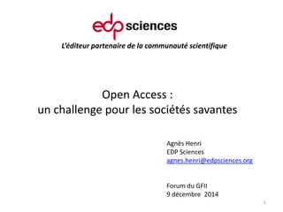 L’éditeur partenaire de la communauté scientifique
Open Access :
un challenge pour les sociétés savantes
1
Agnès Henri
EDP Sciences
agnes.henri@edpsciences.org
Forum du GFII
9 décembre 2014
 