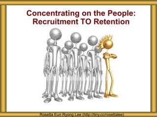 Concentrating on the People:
Recruitment TO Retention
Rosetta Eun Ryong Lee (http://tiny.cc/rosettalee)
 