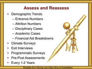 Assess and Reassess
 Demographic Trends
– Entrance Numbers
– Attrition Numbers
– Disciplinary Cases
– Academic Cases
– Financial Aid Breakdowns
 Climate Surveys
 Exit Interviews
 Programmatic Surveys
 Pre-Post Assessments
 Every 1-2 Years
Rosetta Eun Ryong Lee (http://tiny.cc/rosettalee)
 