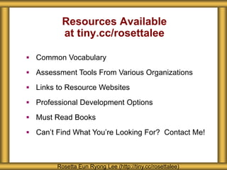 Resources Available
at tiny.cc/rosettalee
Rosetta Eun Ryong Lee (http://tiny.cc/rosettalee)
 Common Vocabulary
 Assessment Tools From Various Organizations
 Links to Resource Websites
 Professional Development Options
 Must Read Books
 Can’t Find What You’re Looking For? Contact Me!
 