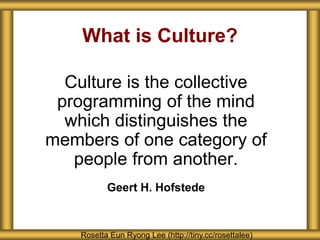Culture is the collective
programming of the mind
which distinguishes the
members of one category of
people from another.
Geert H. Hofstede
What is Culture?
Rosetta Eun Ryong Lee (http://tiny.cc/rosettalee)
 
