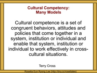 Cultural Competency:
Many Models
Cultural competence is a set of
congruent behaviors, attitudes and
policies that come together in a
system, institution or individual and
enable that system, institution or
individual to work effectively in cross-
cultural situations.
Rosetta Eun Ryong Lee (http://tiny.cc/rosettalee)
Terry Cross
 