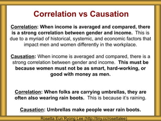 Correlation vs Causation
Correlation: When income is averaged and compared, there
is a strong correlation between gender and income. This is
due to a myriad of historical, systemic, and economic factors that
impact men and women differently in the workplace.
Causation: When income is averaged and compared, there is a
strong correlation between gender and income. This must be
because women must not be as smart, hard-working, or
good with money as men.
Correlation: When folks are carrying umbrellas, they are
often also wearing rain boots. This is because it’s raining.
Causation: Umbrellas make people wear rain boots.
Rosetta Eun Ryong Lee (http://tiny.cc/rosettalee)
 