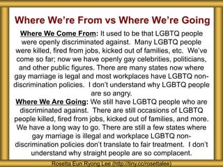 Where We’re From vs Where We’re Going
Rosetta Eun Ryong Lee (http://tiny.cc/rosettalee)
Where We Come From: It used to be that LGBTQ people
were openly discriminated against. Many LGBTQ people
were killed, fired from jobs, kicked out of families, etc. We’ve
come so far; now we have openly gay celebrities, politicians,
and other public figures. There are many states now where
gay marriage is legal and most workplaces have LGBTQ non-
discrimination policies. I don’t understand why LGBTQ people
are so angry.
Where We Are Going: We still have LGBTQ people who are
discriminated against. There are still occasions of LGBTQ
people killed, fired from jobs, kicked out of families, and more.
We have a long way to go. There are still a few states where
gay marriage is illegal and workplace LGBTQ non-
discrimination policies don’t translate to fair treatment. I don’t
understand why straight people are so complacent.
 