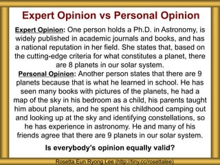 Expert Opinion vs Personal Opinion
Expert Opinion: One person holds a Ph.D. in Astronomy, is
widely published in academic journals and books, and has
a national reputation in her field. She states that, based on
the cutting-edge criteria for what constitutes a planet, there
are 8 planets in our solar system.
Personal Opinion: Another person states that there are 9
planets because that is what he learned in school. He has
seen many books with pictures of the planets, he had a
map of the sky in his bedroom as a child, his parents taught
him about planets, and he spent his childhood camping out
and looking up at the sky and identifying constellations, so
he has experience in astronomy. He and many of his
friends agree that there are 9 planets in our solar system.
Is everybody’s opinion equally valid?
Rosetta Eun Ryong Lee (http://tiny.cc/rosettalee)
 