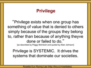 Privilege
“Privilege exists when one group has
something of value that is denied to others
simply because of the groups they belong
to, rather than because of anything theyve
done or failed to do.”
[as described by Peggy McIntosh and quoted by Allan Johnson]
Privilege is SYSTEMIC. It drives the
systems that dominate our societies.
Rosetta Eun Ryong Lee (http://tiny.cc/rosettalee)
 