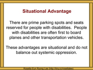 Situational Advantage
There are prime parking spots and seats
reserved for people with disabilities. People
with disabilities are often first to board
planes and other transportation vehicles.
These advantages are situational and do not
balance out systemic oppression.
Rosetta Eun Ryong Lee (http://tiny.cc/rosettalee)
 
