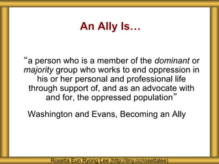 An Ally Is…
“a person who is a member of the dominant or
majority group who works to end oppression in
his or her personal and professional life
through support of, and as an advocate with
and for, the oppressed population”
Washington and Evans, Becoming an Ally
Rosetta Eun Ryong Lee (http://tiny.cc/rosettalee)
 