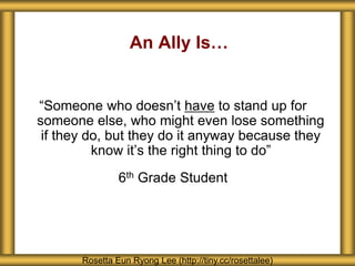 An Ally Is…
“Someone who doesn’t have to stand up for
someone else, who might even lose something
if they do, but they do it anyway because they
know it’s the right thing to do”
6th Grade Student
Rosetta Eun Ryong Lee (http://tiny.cc/rosettalee)
 
