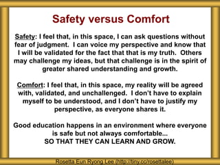 Safety versus Comfort
Safety: I feel that, in this space, I can ask questions without
fear of judgment. I can voice my perspective and know that
I will be validated for the fact that that is my truth. Others
may challenge my ideas, but that challenge is in the spirit of
greater shared understanding and growth.
Comfort: I feel that, in this space, my reality will be agreed
with, validated, and unchallenged. I don’t have to explain
myself to be understood, and I don’t have to justify my
perspective, as everyone shares it.
Good education happens in an environment where everyone
is safe but not always comfortable...
SO THAT THEY CAN LEARN AND GROW.
Rosetta Eun Ryong Lee (http://tiny.cc/rosettalee)
 