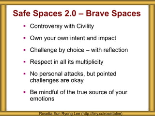 Safe Spaces 2.0 – Brave Spaces
 Controversy with Civility
 Own your own intent and impact
 Challenge by choice – with reflection
 Respect in all its multiplicity
 No personal attacks, but pointed
challenges are okay
 Be mindful of the true source of your
emotions
Rosetta Eun Ryong Lee (http://tiny.cc/rosettalee)
 