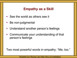 Empathy as a Skill
Rosetta Eun Ryong Lee (http://tiny.cc/rosettalee)
 See the world as others see it
 Be non-judgmental
 Understand another person’s feelings
 Communicate your understanding of that
person’s feelings
Two most powerful words in empathy: “Me, too.”
 