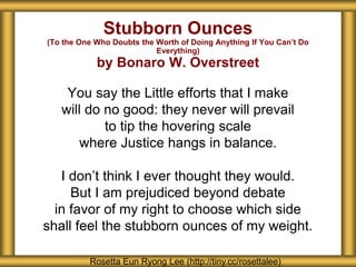 Stubborn Ounces
(To the One Who Doubts the Worth of Doing Anything If You Can’t Do
Everything)
by Bonaro W. Overstreet
You say the Little efforts that I make
will do no good: they never will prevail
to tip the hovering scale
where Justice hangs in balance.
I don’t think I ever thought they would.
But I am prejudiced beyond debate
in favor of my right to choose which side
shall feel the stubborn ounces of my weight.
Rosetta Eun Ryong Lee (http://tiny.cc/rosettalee)
 