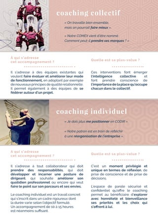 coaching collectif
A qui s’adresse
cet accompagnement ?
Il s’adresse à tout collaborateur qui doit
prendre des responsabilités, qui doit
développer et incarner une posture de
dirigeant, qui souhaite améliorer son
quotidien professionnel ou encore qui veut
faire le point sur son parcours et ses envies.
Le coaching individuel est un travail concret
qui s’inscrit dans un cadre rigoureux dont
la durée varie selon l’objectif formulé.
Un accompagnement de 10 à 15 heures
est néanmoins suffisant.
À qui s’adresse
cet accompagnement ?
Il s’adresse à des équipes existantes qui
veulent faire évoluer et améliorer leur mode
de fonctionnement, en adoptant par exemple
de nouveaux principes de qualité relationnelle.
Il permet également à des équipes de se
fédérer autour d’un projet.
« On travaille bien ensemble,
mais on pourrait faire mieux ».
« Notre COMEX vient d’être nommé.
Comment peut-il prendre ses marques ? »
coaching individuel
« Je dois plus me positionner en CODIR ».
« Notre patron est en train de réfléchir
à une réorganisation de l’entreprise ».
Quelle est sa plus-value ?
Ces interventions font émerger
l’intelligence collective et
font prendre conscience de
l’importance de la place qu’occupe
chacun dans le collectif.
Quelle est sa plus-value ?
C’est un moment privilégié et
unique en termes de réflexion, de
prise de conscience et de prise de
décisions.
L’espace de parole sécurisé et
confidentiel qu’offre le coaching
permet au bénéficiaire d’explorer
avec honnêteté et bienveillance
ses priorités et les choix qui
s’offrent à lui.
 