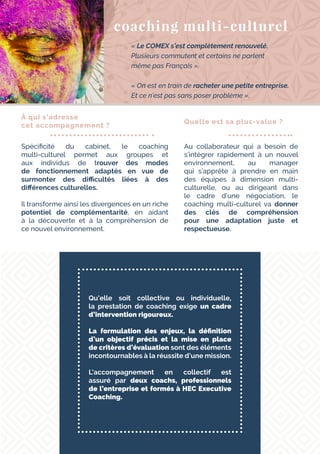 Qu’elle soit collective ou individuelle,
la prestation de coaching exige un cadre
d’intervention rigoureux.
La formulation des enjeux, la définition
d’un objectif précis et la mise en place
de critères d’évaluation sont des éléments
incontournables à la réussite d’une mission.
L’accompagnement en collectif est
assuré par deux coachs, professionnels
de l’entreprise et formés à HEC Executive
Coaching.
coaching multi-culturel
« Le COMEX s’est complètement renouvelé.
Plusieurs commutent et certains ne parlent
même pas Français ».
« On est en train de racheter une petite entreprise.
Et ce n’est pas sans poser problème ».
À qui s’adresse
cet accompagnement ?
Spécificité du cabinet, le coaching
multi-culturel permet aux groupes et
aux individus de trouver des modes
de fonctionnement adaptés en vue de
surmonter des difficultés liées à des
différences culturelles.
Il transforme ainsi les divergences en un riche
potentiel de complémentarité, en aidant
à la découverte et à la compréhension de
ce nouvel environnement.
Quelle est sa plus-value ?
Au collaborateur qui a besoin de
s’intégrer rapidement à un nouvel
environnement, au manager
qui s’apprête à prendre en main
des équipes à dimension multi-
culturelle, ou au dirigeant dans
le cadre d’une négociation, le
coaching multi-culturel va donner
des clés de compréhension
pour une adaptation juste et
respectueuse.
 