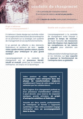 Votre posture et votre capacité à
accompagner votre entreprise dans des
phases de transformations majeures
conditionnent l’issue de votre projet et son
adhésion par les collaborateurs.
Qu’il s’agisse d’un changement profond ou
d’un processus d’amélioration continue,
il peut devenir, sous réserve de respecter
quelques grands principes, un projet
d’entreprise ambitieux et fédérateur.
Assurée par deux coachs, professionnels
de l’entreprise et formés à l’approche
systémique à HEC, cette prestation engage
l’entreprise dans un accompagnement
dans la durée.
conduite du changement
« On a procédé par croissance externe.
Et en termes de valeurs, on est un peu perdu ».
« On a besoin de clarifier notre projet d’entreprise ».
À qui s’adresse
cet accompagnement ?
Il s’adresse à toute équipe qui souhaite visiter
lesrouagesetlesinteractionsdesonentreprise
en se penchant sur sa stratégie, son système
de management et ses dysfonctionnements.
Il lui permet de réfléchir à des éléments
fédérateurs et porteurs de sens : quelle
vision, quelle mission, quelles valeurs, quelle
stratégie pour embarquer le plus grand
nombre ?
L’accompagnement à la conduite de
changement est un processus itératif,
intuitif et évolutif, porté par le contexte de
l’entreprise, ses enjeux et sa dynamique.
Quelle est sa plus-value ?
L’accompagnement à la conduite
de changement invite l’équipe à
prendre le temps de recenser,
de façon factuelle, les ressources
dont elle dispose mais également
les compétences et les talents
à acquérir pour atteindre son
objectif.
Cetteprestationchallengelegroupe
et les individus sur leur capacité
à repenser le fonctionnemet de
l’entreprise dans sa globalité.
 