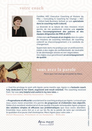 « I had the privilege to work with Agnès some months ago. Agnès is a fantastic coach
fully dedicated to her Client, organized and result oriented. The coaching received
from her was very helpful and useful in my new roles. »
Carla Carvalho, Quality Assurance - Onxeo
« Pragmatisme et efficacité caractérisent le coaching pratiqué parAgnès. Le travail que
nous avons mené ensemble m’a permis de progresser et d’atteindre mes objectifs.
Dotée d’un excellent relationnel et d’une qualité d’écoute remarquable Agnès propose
des solutions simples et efficaces aux problématiques que nous avons abordées.
Ensemble nous avons tiré un à un sur les fils de la pelote de laine qui constituent
le quotidien d’un jeune chef d’entreprise. Merci Agnès pour votre aide. »
Ulrich Rousseau, Président et co-fondateur - Wi6Labs
Certifiée HEC Executive Coaching et titulaire du
MSc «  Consulting & Coaching for Change  » HEC
- Oxford Saïd Business School, je suis spécialisée
dans le coaching multi-culturel.
La diversité et la nature de mes missions m’ont
permis de me positionner comme une experte
dans l’accompagnement des patrons et des
équipes dirigeantes de PME et d’ETI.
J’interviens en Français et en Anglais dans le cadre
de missions de coaching individuel, de coaching
collectif ou d’accompagnement à la conduite du
changement.
Supervisée dans ma pratique par un professionnel,
j’obéis à des règles de confidentialité, de neutralité
et de déontologie strictes et non négociables.
Ces règles vous garantissent un accompagnement
de qualité.
votre coach
Parce que c’est vous qui en parlez le mieux…
vous avez la parole
création:www.dollyandjoe.fr
 