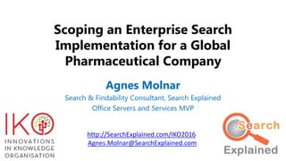 Scoping an Enterprise Search
Implementation for a Global
Pharmaceutical Company
Agnes Molnar
Search & Findability Consultant, Search Explained
Office Servers and Services MVP
http://SearchExplained.com/IKO2016
Agnes.Molnar@SearchExplained.com
 