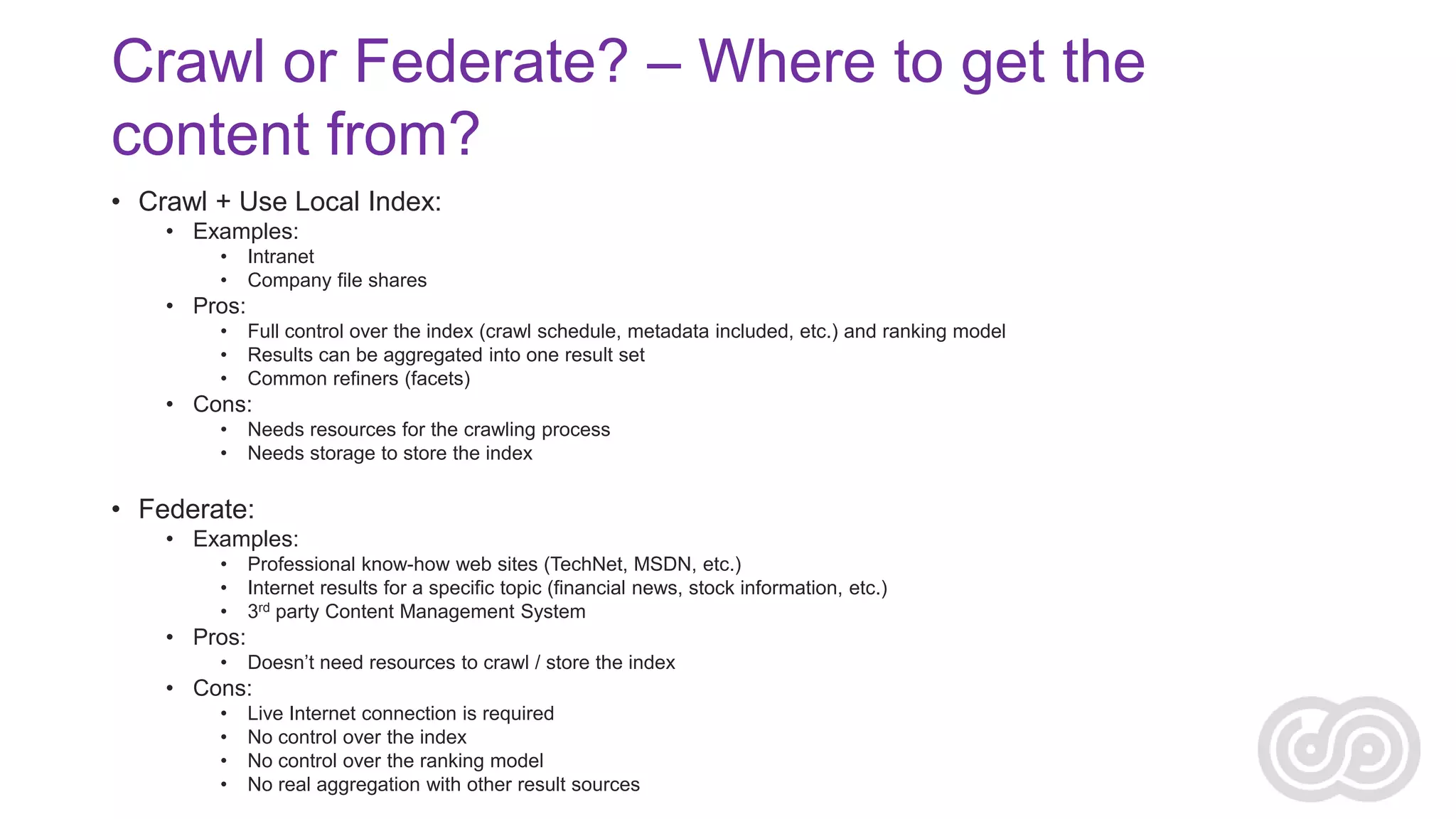 Crawl or Federate? – Where to get the
content from?
• Crawl + Use Local Index:
• Examples:
•
•

Intranet
Company file shares

• Pros:
•
•
•

Full control over the index (crawl schedule, metadata included, etc.) and ranking model
Results can be aggregated into one result set
Common refiners (facets)

• Cons:
•
•

Needs resources for the crawling process
Needs storage to store the index

• Federate:
• Examples:
•
•
•

Professional know-how web sites (TechNet, MSDN, etc.)
Internet results for a specific topic (financial news, stock information, etc.)
3rd party Content Management System

• Pros:
•

Doesn’t need resources to crawl / store the index

• Cons:
•
•
•
•

Live Internet connection is required
No control over the index
No control over the ranking model
No real aggregation with other result sources

 