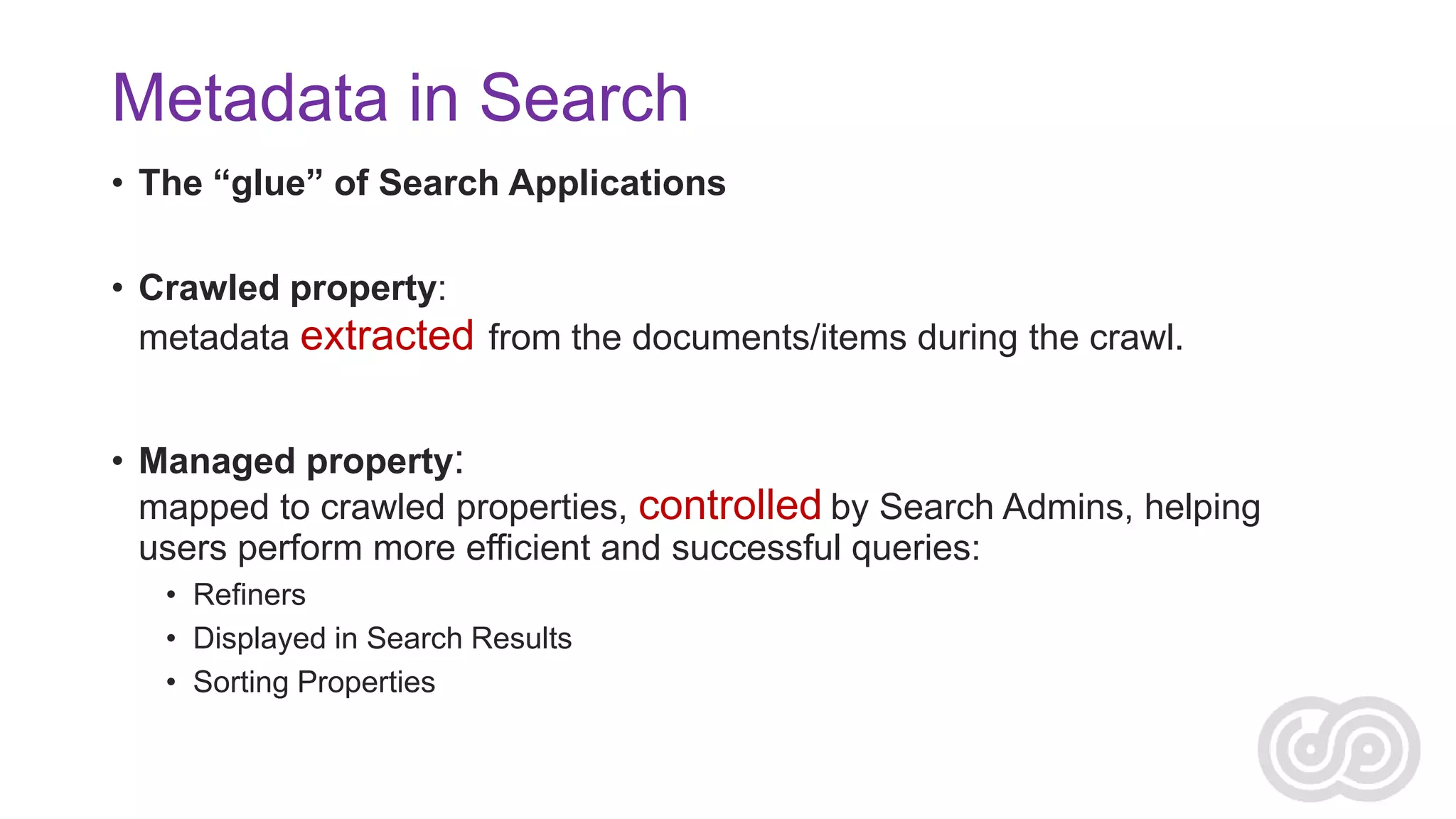Metadata in Search
• The “glue” of Search Applications
• Crawled property:
metadata extracted from the documents/items during the crawl.

• Managed property:
mapped to crawled properties, controlled by Search Admins, helping
users perform more efficient and successful queries:
• Refiners
• Displayed in Search Results
• Sorting Properties

 