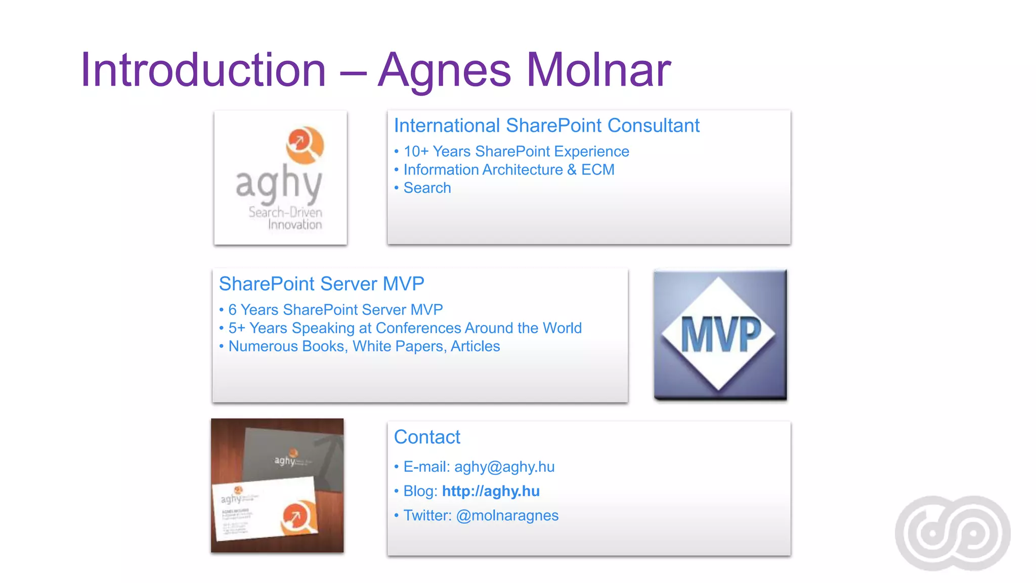 Introduction – Agnes Molnar
International SharePoint Consultant
• 10+ Years SharePoint Experience
• Information Architecture & ECM
• Search

SharePoint Server MVP
• 6 Years SharePoint Server MVP
• 5+ Years Speaking at Conferences Around the World
• Numerous Books, White Papers, Articles

Contact
• E-mail: aghy@aghy.hu
• Blog: http://aghy.hu
• Twitter: @molnaragnes

 