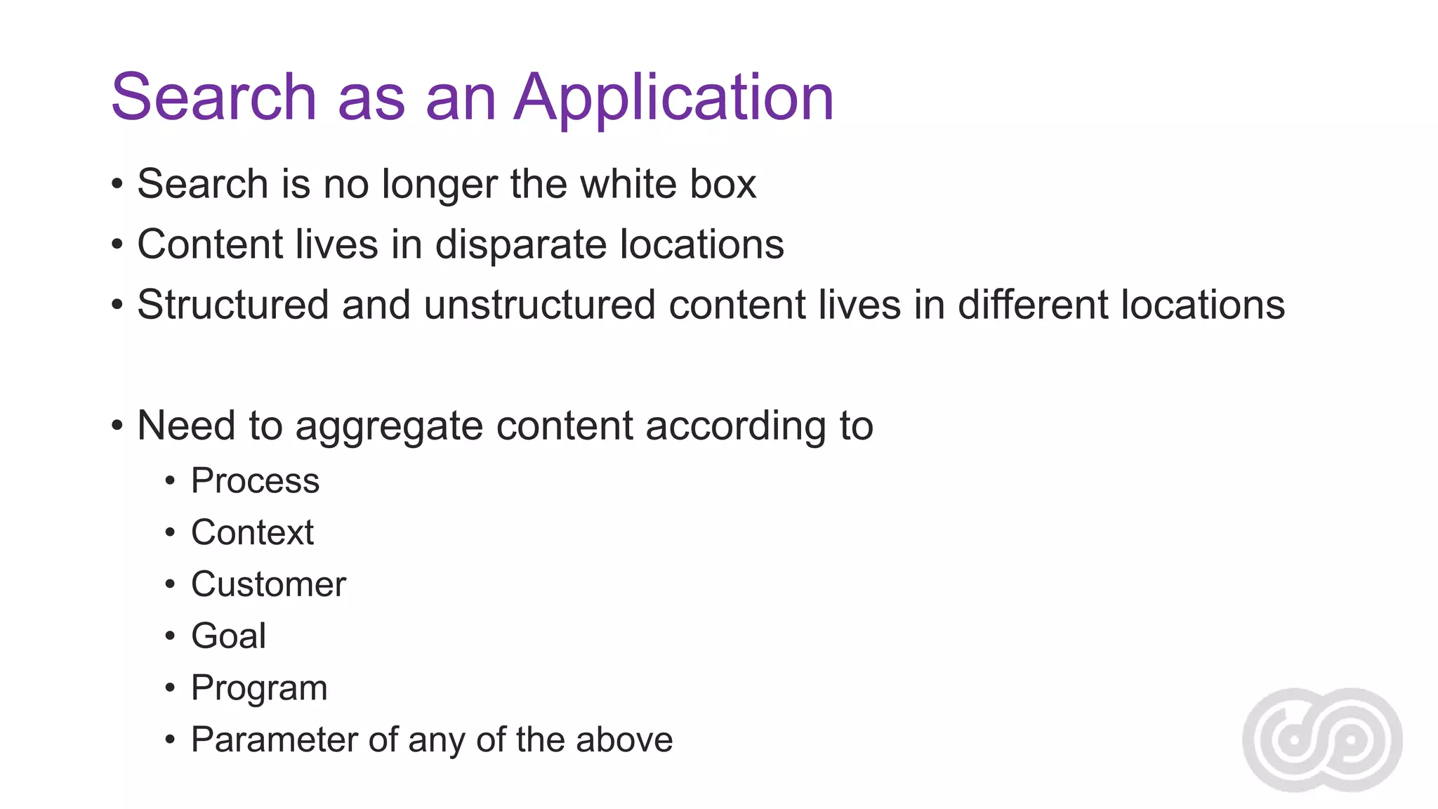 Search as an Application
• Search is no longer the white box
• Content lives in disparate locations
• Structured and unstructured content lives in different locations
• Need to aggregate content according to
•
•
•
•
•
•

Process
Context
Customer
Goal
Program
Parameter of any of the above

 