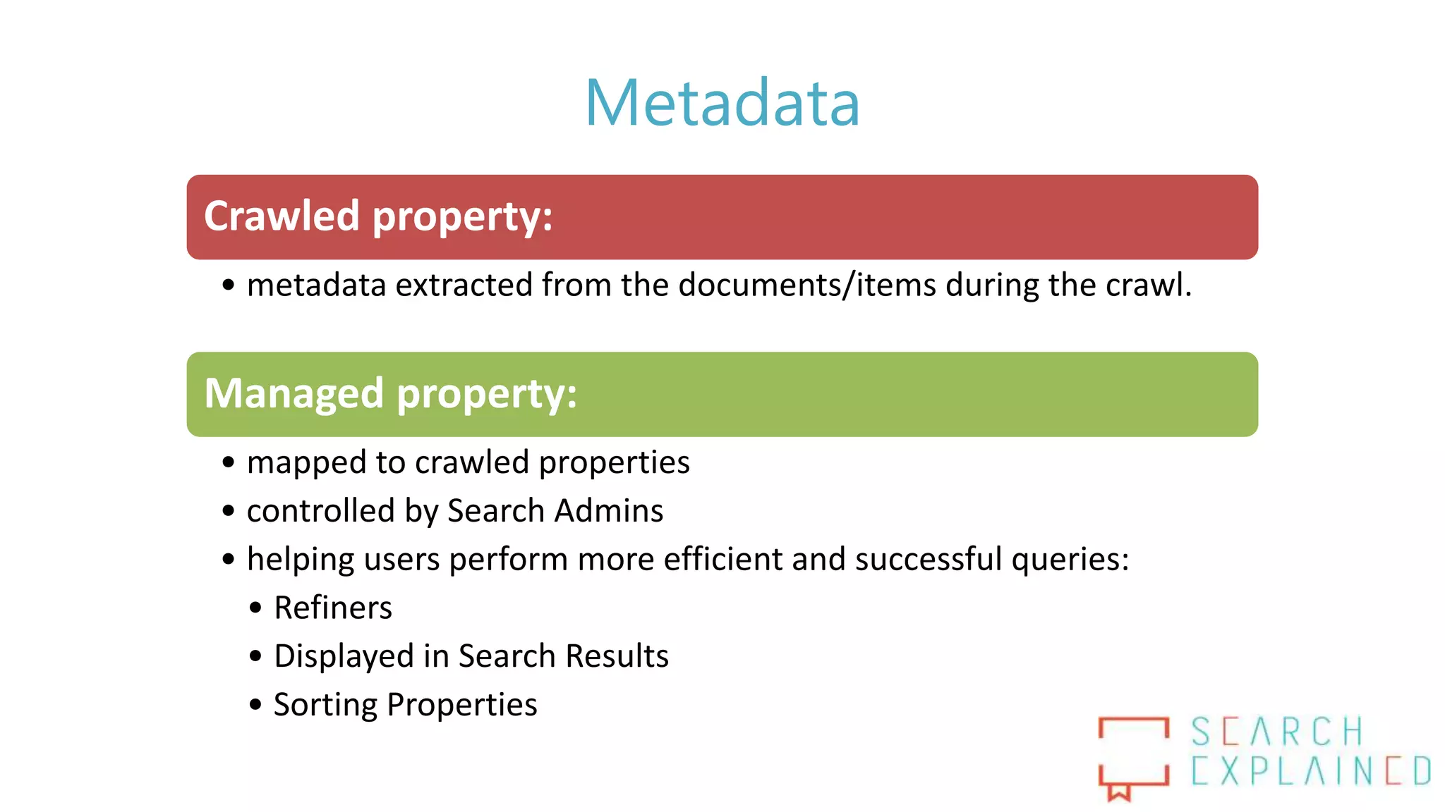Metadata
Crawled property:
• metadata extracted from the documents/items during the crawl.
Managed property:
• mapped to crawled properties
• controlled by Search Admins
• helping users perform more efficient and successful queries:
• Refiners
• Displayed in Search Results
• Sorting Properties
 