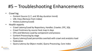 #5 – Troubleshooting Enhancements
• Crawl log
   – Content Source (1,7, and 30 day duration trend)
   – URL View (Remove from index)
   – History (Latency/Load)
• Health reports
   –   Crawl Latency/Load by Repository, Handler, Crawler, CPC, SQL
   –   Crawl Freshness by source heat map in days
   –   CPU and Memory Load by component and process
   –   Content Processing by stage
   –   Query Latency/Load percentiles overlaid with crawl and analytics load
   –   Federation
   –   Query Latency by Object model, Query Processing, Core index
 