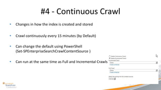 #4 - Continuous Crawl
•   Changes in how the index is created and stored

•   Crawl continuously every 15 minutes (by Default)

•   Can change the default using PowerShell
    (Set-SPEnterpriseSearchCrawlContentSource )

•   Can run at the same time as Full and Incremental Crawls
 