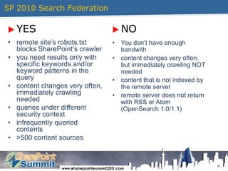 SP 2010 Search Federation10YESNOremote site’s robots.txt blocks SharePoint’s crawleryou need results only with specific keywords and/or keyword patterns in the querycontent changes very often, immediately crawling neededqueries under different security contextinfrequently queried contents>500 content sourcesYou don’t have enough bandwithcontent changes very often, but immediately crawling NOT neededcontent that is not indexed by the remote serverremote server does not return with RSS or Atom (OpenSearch 1.0/1.1)