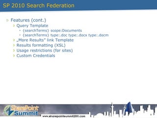 SP 2010 Search Federation9Features (cont.)Query Template{searchTerms} scope:Documents{searchTerms} type:.doc type:.docx type:.docm„More Results” link TemplateResults formatting (XSL)Usage restrictions (for sites)Custom Credentials