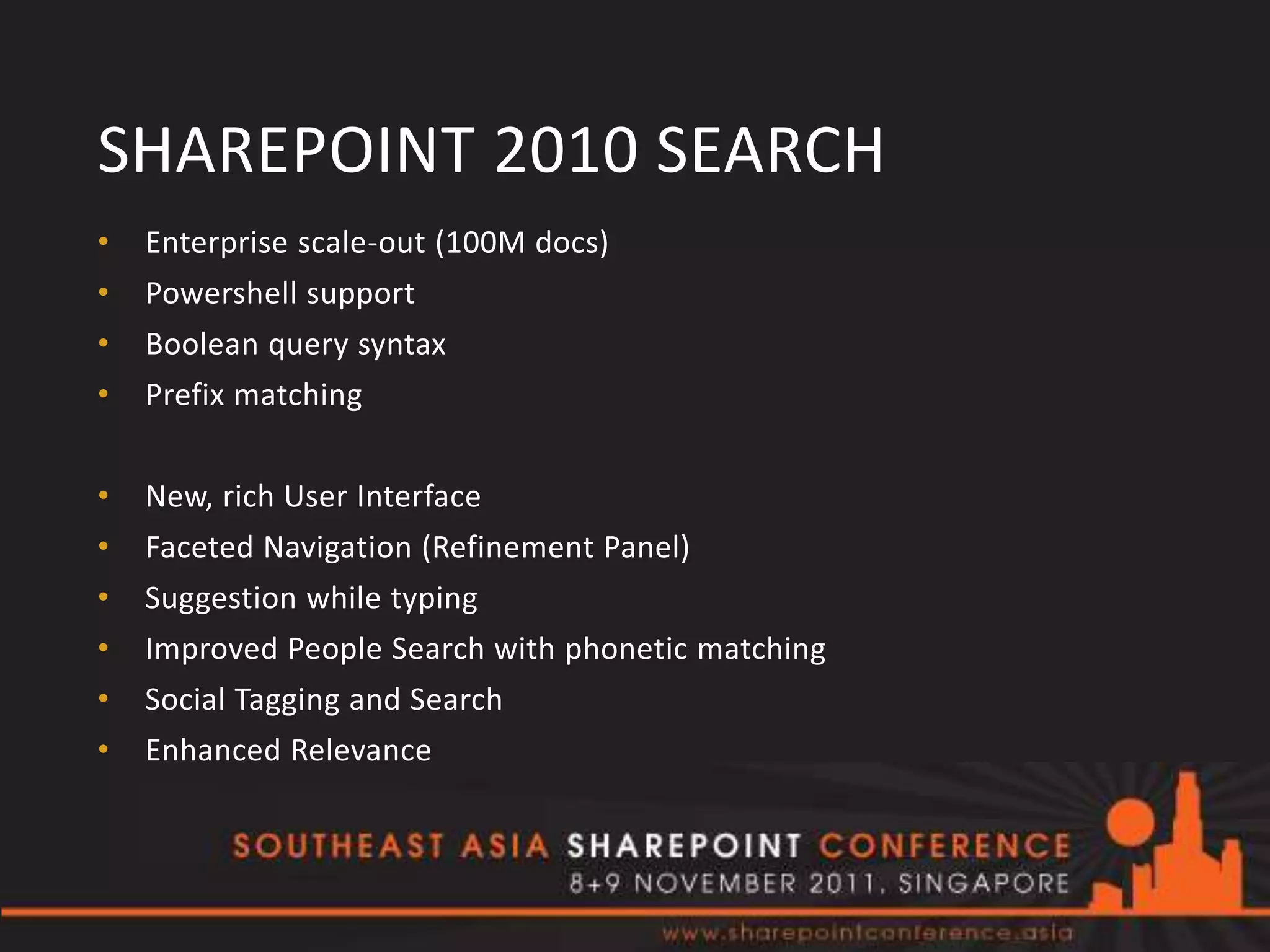 SHAREPOINT 2010 SEARCH
•   Enterprise scale-out (100M docs)
•   Powershell support
•   Boolean query syntax
•   Prefix matching


•   New, rich User Interface
•   Faceted Navigation (Refinement Panel)
•   Suggestion while typing
•   Improved People Search with phonetic matching
•   Social Tagging and Search
•   Enhanced Relevance
 