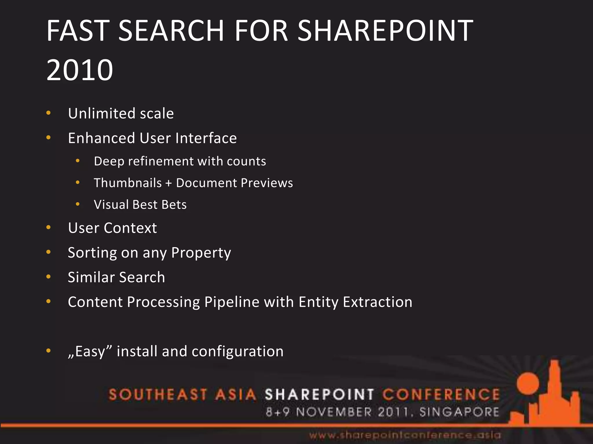 FAST SEARCH FOR SHAREPOINT
2010
• Unlimited scale
• Enhanced User Interface
     • Deep refinement with counts
     • Thumbnails + Document Previews
     • Visual Best Bets
•   User Context
•   Sorting on any Property
•   Similar Search
•   Content Processing Pipeline with Entity Extraction

• „Easy” install and configuration
 