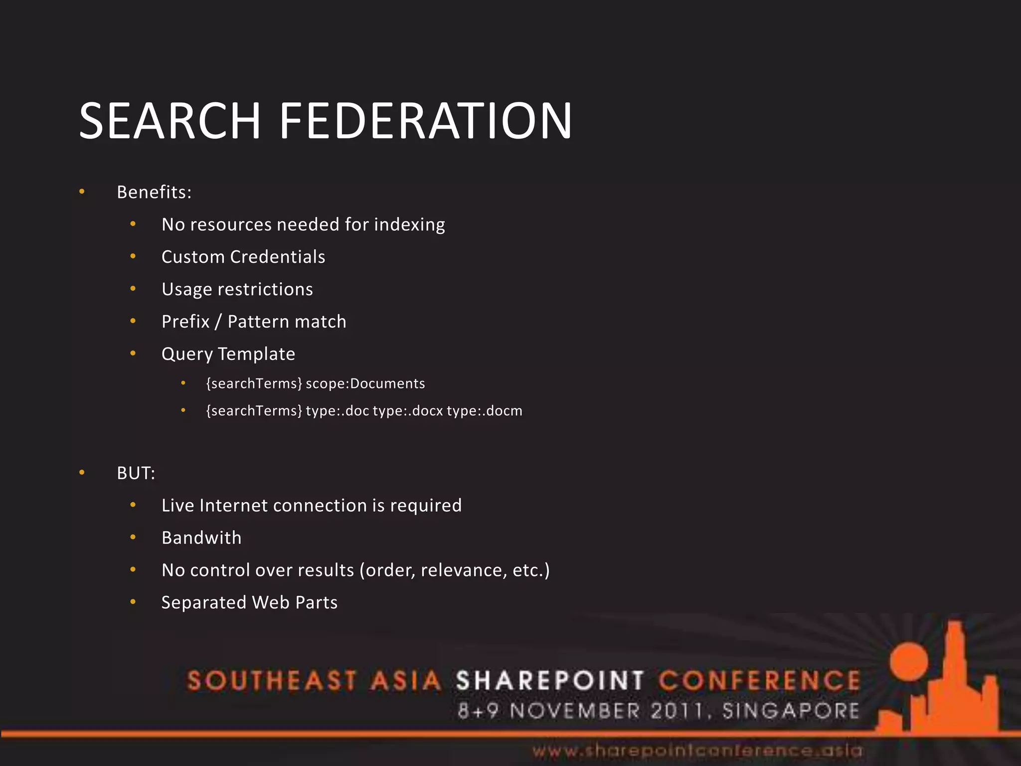 SEARCH FEDERATION
•   Benefits:
     •     No resources needed for indexing
     •     Custom Credentials
     •     Usage restrictions
     •     Prefix / Pattern match
     •     Query Template
             •   {searchTerms} scope:Documents
             •   {searchTerms} type:.doc type:.docx type:.docm



•   BUT:
     •     Live Internet connection is required
     •     Bandwith
     •     No control over results (order, relevance, etc.)
     •     Separated Web Parts
 